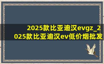 2025款比亚迪汉evgz_2025款比亚迪汉ev(低价烟批发网)款