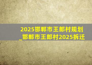 2025邯郸市王郎村规划_邯郸市王郎村2025拆迁