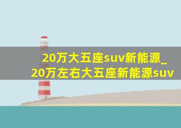 20万大五座suv新能源_20万左右大五座新能源suv