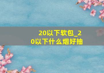 20以下软包_20以下什么烟好抽