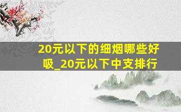 20元以下的细烟哪些好吸_20元以下中支排行