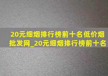 20元细烟排行榜前十名(低价烟批发网)_20元细烟排行榜前十名