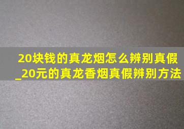 20块钱的真龙烟怎么辨别真假_20元的真龙香烟真假辨别方法