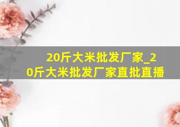 20斤大米批发厂家_20斤大米批发厂家直批直播