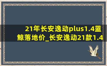 21年长安逸动plus1.4蓝鲸落地价_长安逸动21款1.4t蓝鲸型落地