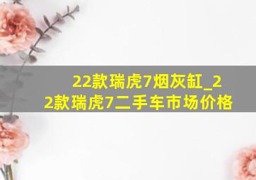 22款瑞虎7烟灰缸_22款瑞虎7二手车市场价格