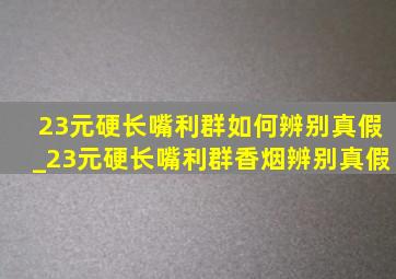 23元硬长嘴利群如何辨别真假_23元硬长嘴利群香烟辨别真假