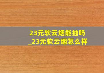 23元软云烟能抽吗_23元软云烟怎么样