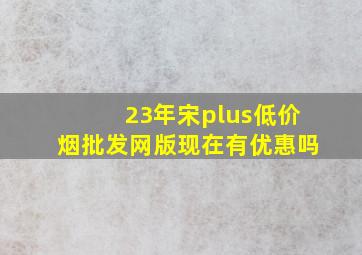 23年宋plus(低价烟批发网)版现在有优惠吗