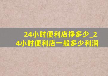 24小时便利店挣多少_24小时便利店一般多少利润