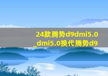 24款腾势d9dmi5.0_dmi5.0换代腾势d9