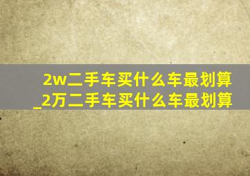 2w二手车买什么车最划算_2万二手车买什么车最划算