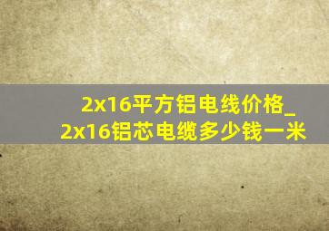 2x16平方铝电线价格_2x16铝芯电缆多少钱一米