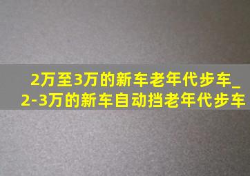 2万至3万的新车老年代步车_2-3万的新车自动挡老年代步车