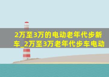 2万至3万的电动老年代步新车_2万至3万老年代步车电动