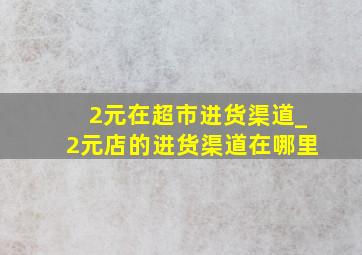 2元在超市进货渠道_2元店的进货渠道在哪里