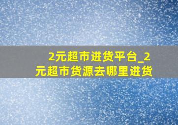 2元超市进货平台_2元超市货源去哪里进货