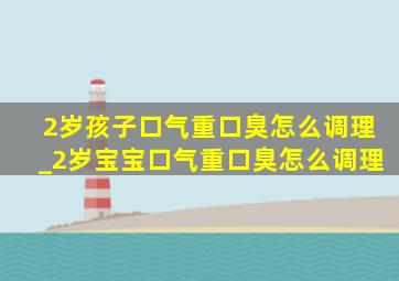 2岁孩子口气重口臭怎么调理_2岁宝宝口气重口臭怎么调理