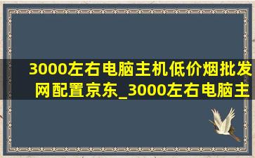 3000左右电脑主机(低价烟批发网)配置京东_3000左右电脑主机(低价烟批发网)配置