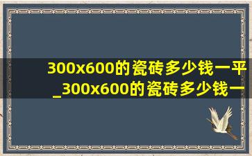 300x600的瓷砖多少钱一平_300x600的瓷砖多少钱一块