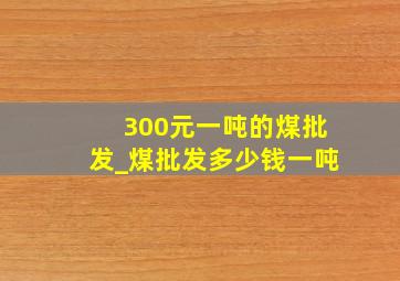 300元一吨的煤批发_煤批发多少钱一吨