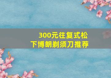 300元往复式松下博朗剃须刀推荐