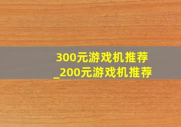 300元游戏机推荐_200元游戏机推荐