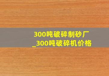 300吨破碎制砂厂_300吨破碎机价格