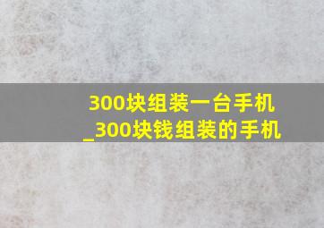 300块组装一台手机_300块钱组装的手机