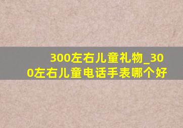 300左右儿童礼物_300左右儿童电话手表哪个好