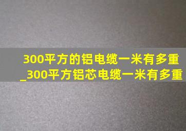 300平方的铝电缆一米有多重_300平方铝芯电缆一米有多重