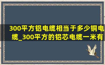 300平方铝电缆相当于多少铜电缆_300平方的铝芯电缆一米有多少公斤