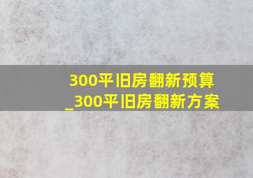 300平旧房翻新预算_300平旧房翻新方案