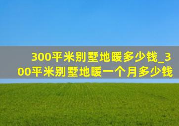 300平米别墅地暖多少钱_300平米别墅地暖一个月多少钱