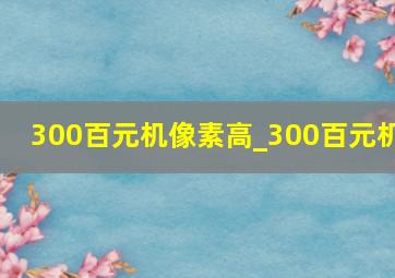 300百元机像素高_300百元机