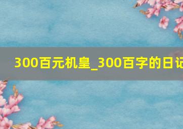 300百元机皇_300百字的日记