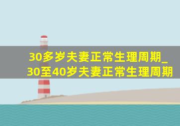 30多岁夫妻正常生理周期_30至40岁夫妻正常生理周期