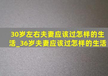 30岁左右夫妻应该过怎样的生活_36岁夫妻应该过怎样的生活