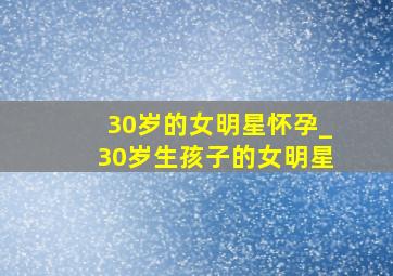 30岁的女明星怀孕_30岁生孩子的女明星