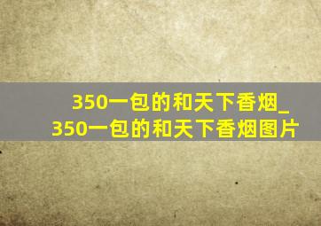 350一包的和天下香烟_350一包的和天下香烟图片