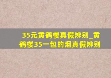 35元黄鹤楼真假辨别_黄鹤楼35一包的烟真假辨别