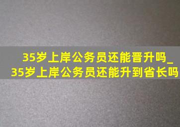 35岁上岸公务员还能晋升吗_35岁上岸公务员还能升到省长吗