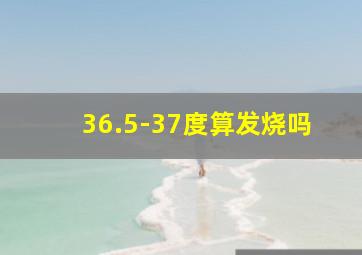 36.5-37度算发烧吗