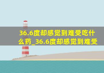 36.6度却感觉到难受吃什么药_36.6度却感觉到难受