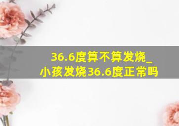 36.6度算不算发烧_小孩发烧36.6度正常吗