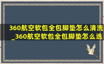 360航空软包全包脚垫怎么清洗_360航空软包全包脚垫怎么选