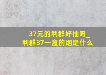 37元的利群好抽吗_利群37一盒的烟是什么