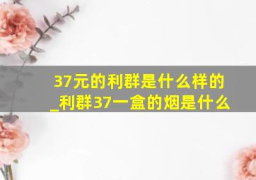 37元的利群是什么样的_利群37一盒的烟是什么