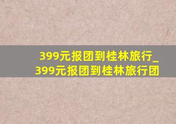 399元报团到桂林旅行_399元报团到桂林旅行团