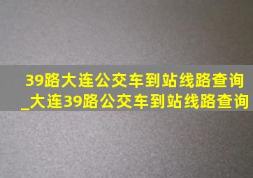 39路大连公交车到站线路查询_大连39路公交车到站线路查询